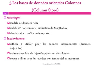 3.Les bases de données orientées Colonnes
(Column Store)
74
Bases de données NoSQL
 Avantages:
modèle de données riche
scalabilité horizontale et utilisation de MapReduce
résultats des requêtes en temps réel
 Inconvénients:
difficile à utiliser pour les données interconnectés (distance,
trajectoire)
maintenance lors de l’ajout/suppression de colonnes
ne pas utiliser pour les requêtes non temps réel et inconnues
 
