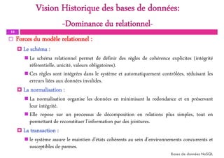 Vision Historique des bases de données:
-Dominance du relationnel-
10
 Forces du modèle relationnel :
 Le schéma :
 Le schéma relationnel permet de définir des règles de cohérence explicites (intégrité
référentielle, unicité, valeurs obligatoires).
 Ces règles sont intégrées dans le système et automatiquement contrôlées, réduisant les
erreurs liées aux données invalides.
 La normalisation :
 La normalisation organise les données en minimisant la redondance et en préservant
leur intégrité.
 Elle repose sur un processus de décomposition en relations plus simples, tout en
permettant de reconstituer l'information par des jointures.
 La transaction :
 le système assure le maintien d'états cohérents au sein d'environnements concurrents et
susceptibles de pannes.
Bases de données NoSQL
 