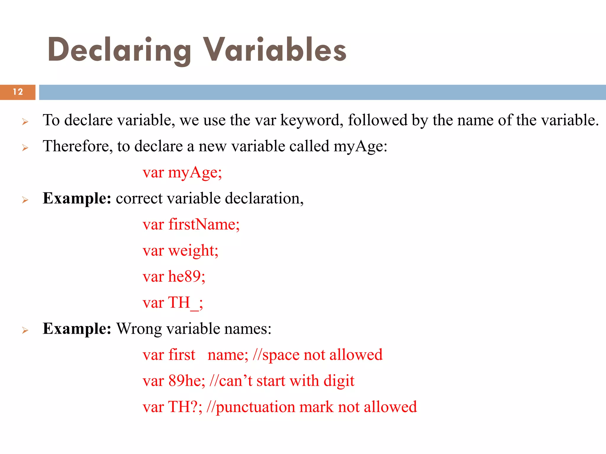 Declaring Variables
 To declare variable, we use the var keyword, followed by the name of the variable.
 Therefore, to declare a new variable called myAge:
var myAge;
 Example: correct variable declaration,
var firstName;
var weight;
var he89;
var TH_;
 Example: Wrong variable names:
var first name; //space not allowed
var 89he; //can’t start with digit
var TH?; //punctuation mark not allowed
12
 