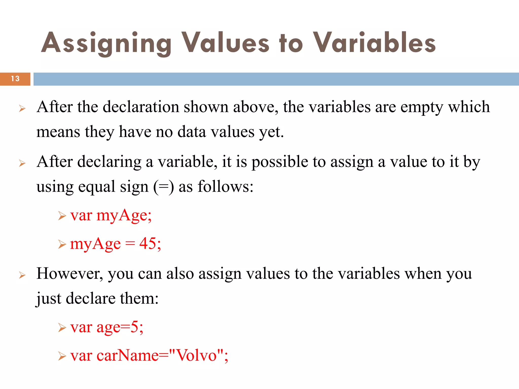 Assigning Values to Variables
 After the declaration shown above, the variables are empty which
means they have no data values yet.
 After declaring a variable, it is possible to assign a value to it by
using equal sign (=) as follows:
 var myAge;
 myAge = 45;
 However, you can also assign values to the variables when you
just declare them:
 var age=5;
 var carName="Volvo";
13
 