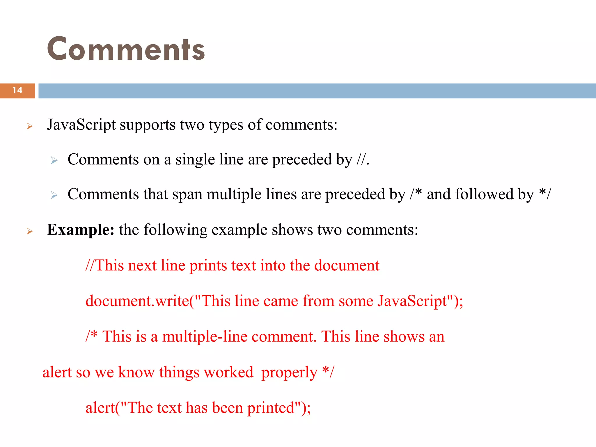 Comments
 JavaScript supports two types of comments:
 Comments on a single line are preceded by //.
 Comments that span multiple lines are preceded by /* and followed by */
 Example: the following example shows two comments:
//This next line prints text into the document
document.write("This line came from some JavaScript");
/* This is a multiple-line comment. This line shows an
alert so we know things worked properly */
alert("The text has been printed");
14
 