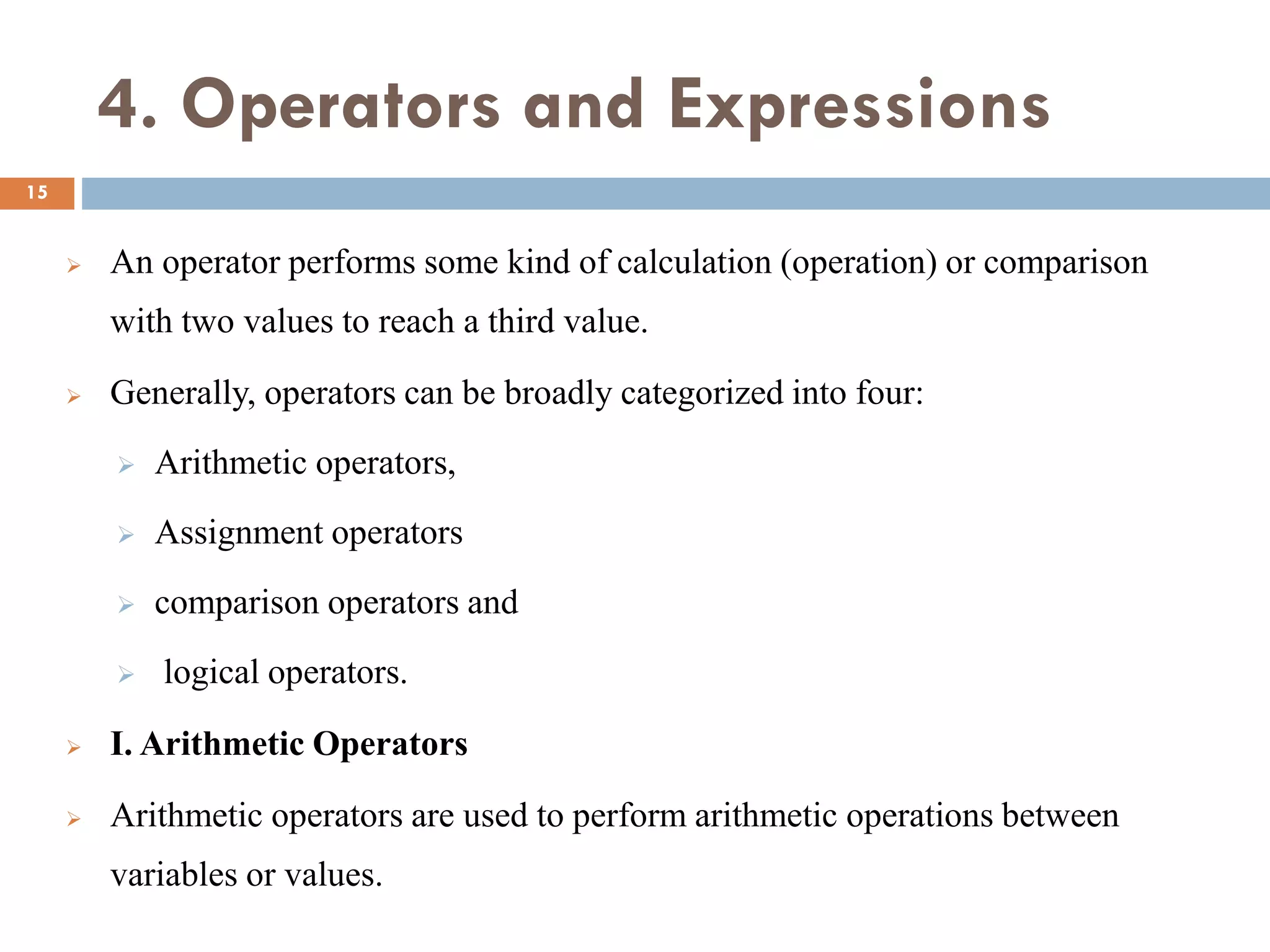4. Operators and Expressions
 An operator performs some kind of calculation (operation) or comparison
with two values to reach a third value.
 Generally, operators can be broadly categorized into four:
 Arithmetic operators,
 Assignment operators
 comparison operators and
 logical operators.
 I. Arithmetic Operators
 Arithmetic operators are used to perform arithmetic operations between
variables or values.
15
 