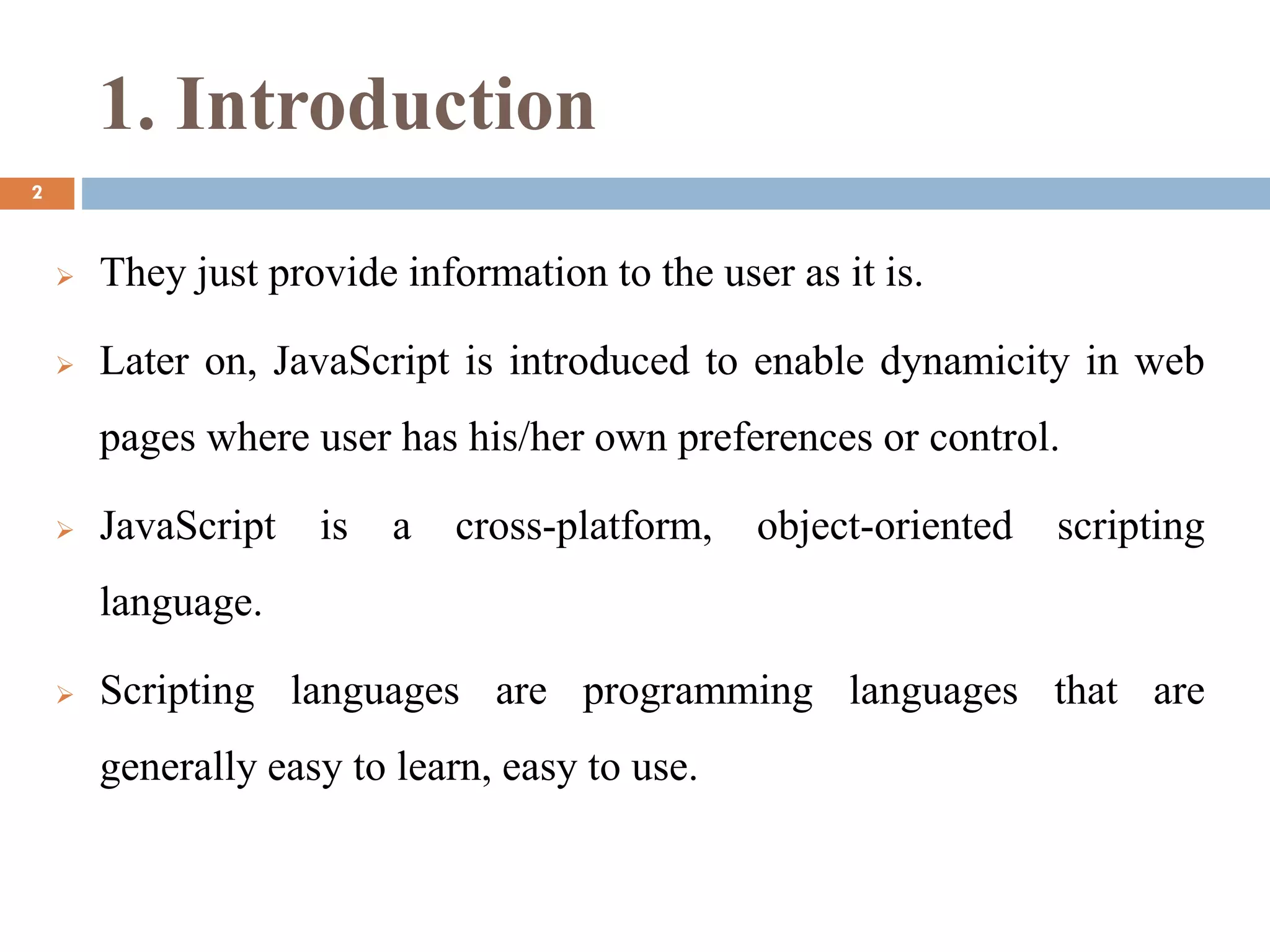 1. Introduction
 They just provide information to the user as it is.
 Later on, JavaScript is introduced to enable dynamicity in web
pages where user has his/her own preferences or control.
 JavaScript is a cross-platform, object-oriented scripting
language.
 Scripting languages are programming languages that are
generally easy to learn, easy to use.
2
 