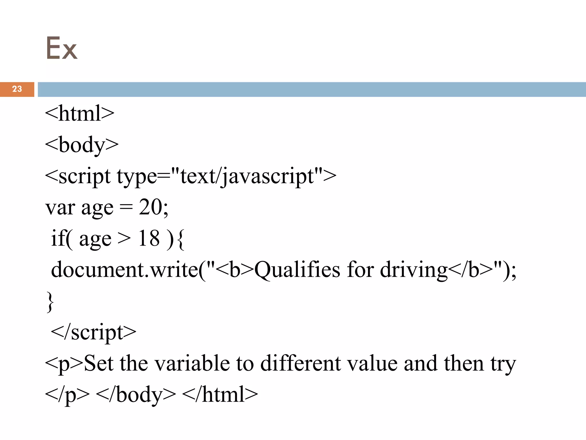 Ex
23
<html>
<body>
<script type="text/javascript">
var age = 20;
if( age > 18 ){
document.write("<b>Qualifies for driving</b>");
}
</script>
<p>Set the variable to different value and then try
</p> </body> </html>
 