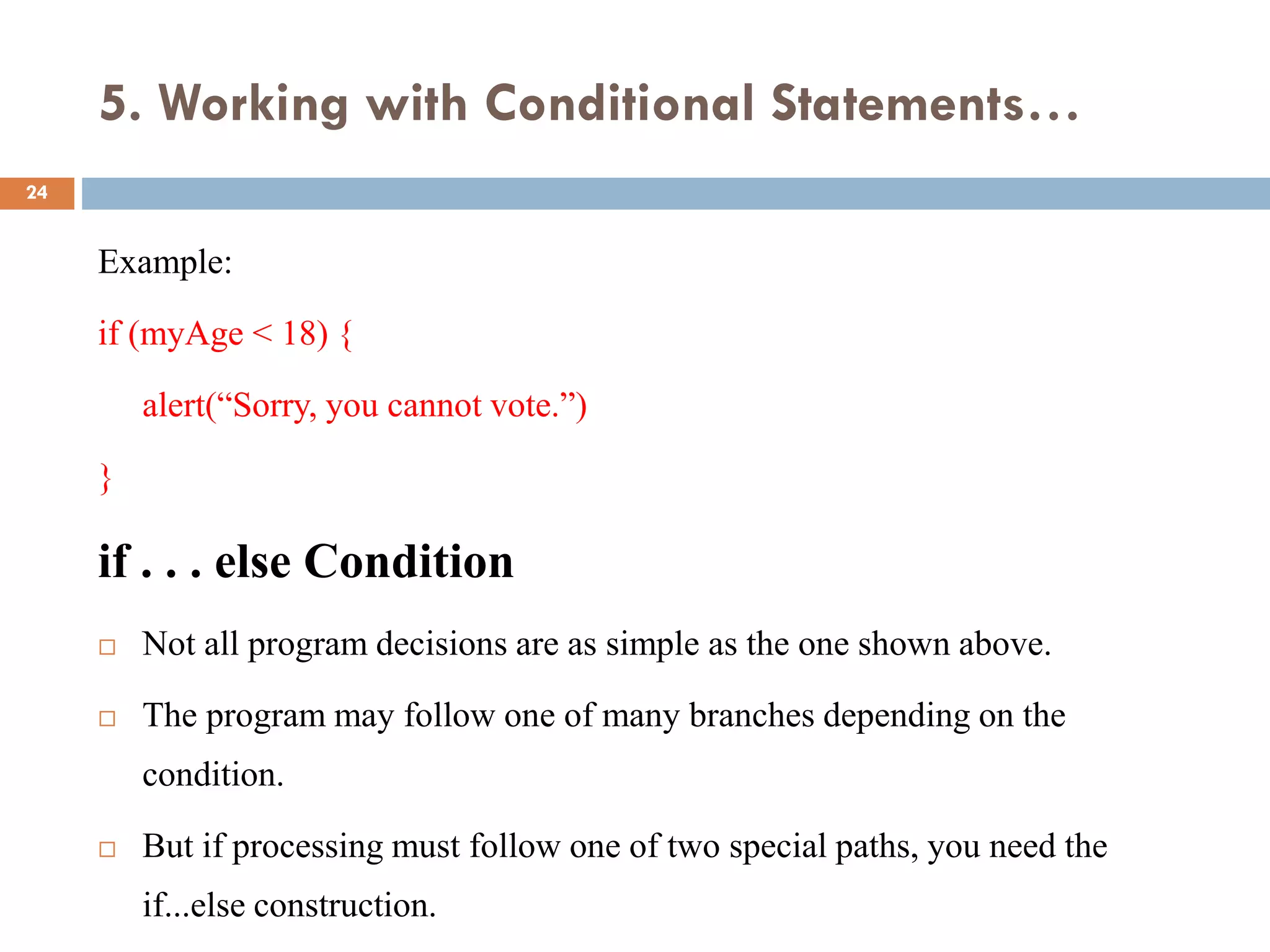 5. Working with Conditional Statements…
Example:
if (myAge < 18) {
alert(“Sorry, you cannot vote.”)
}
if . . . else Condition
 Not all program decisions are as simple as the one shown above.
 The program may follow one of many branches depending on the
condition.
 But if processing must follow one of two special paths, you need the
if...else construction.
24
 