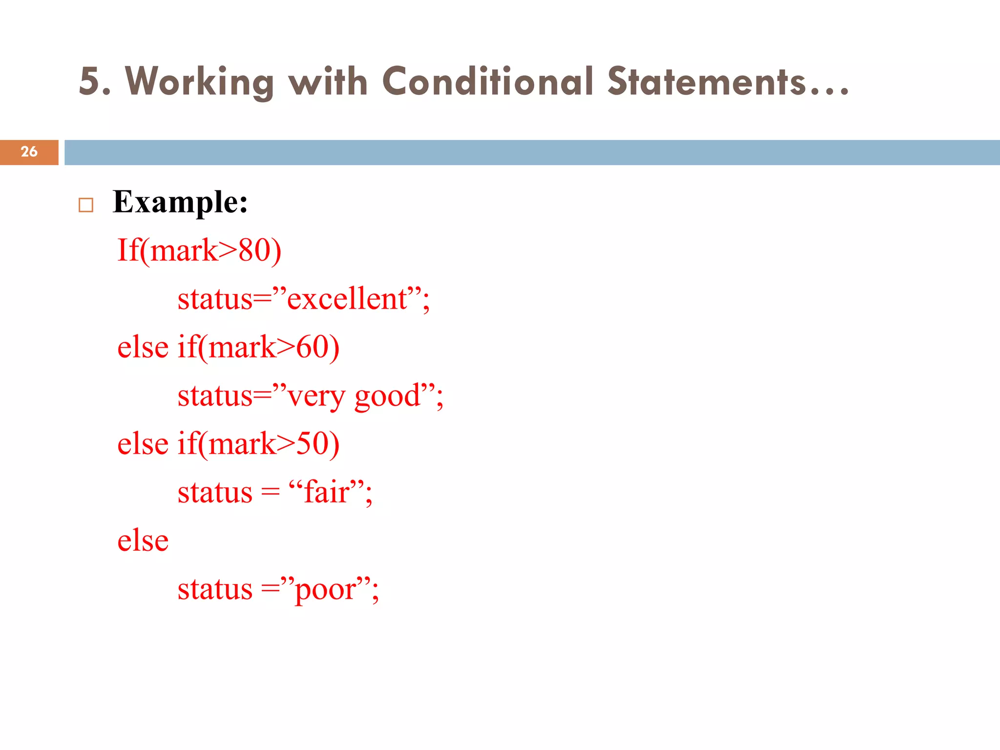 5. Working with Conditional Statements…
 Example:
If(mark>80)
status=”excellent”;
else if(mark>60)
status=”very good”;
else if(mark>50)
status = “fair”;
else
status =”poor”;
26
 