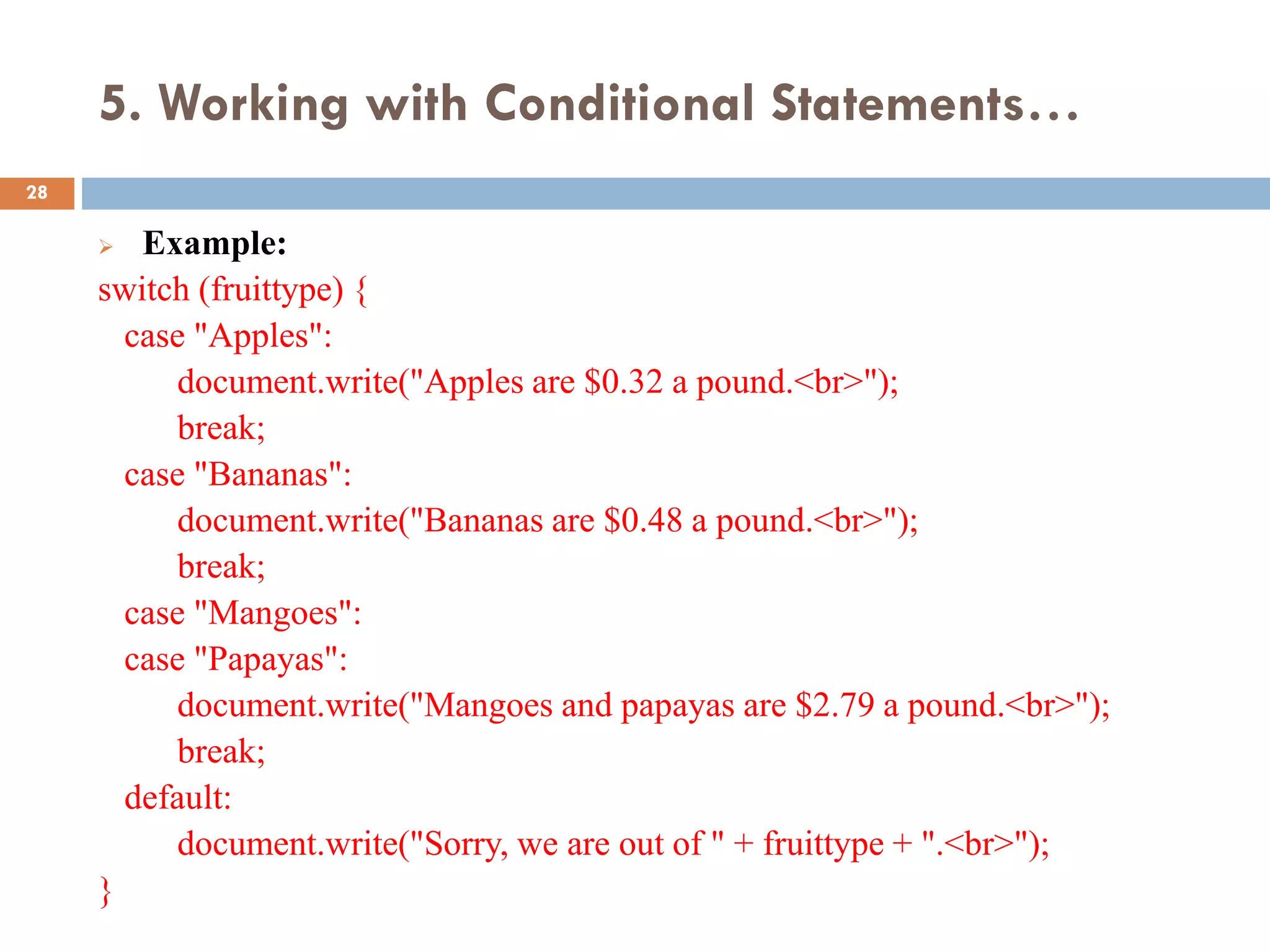 5. Working with Conditional Statements…
 Example:
switch (fruittype) {
case "Apples":
document.write("Apples are $0.32 a pound.<br>");
break;
case "Bananas":
document.write("Bananas are $0.48 a pound.<br>");
break;
case "Mangoes":
case "Papayas":
document.write("Mangoes and papayas are $2.79 a pound.<br>");
break;
default:
document.write("Sorry, we are out of " + fruittype + ".<br>");
}
28
 