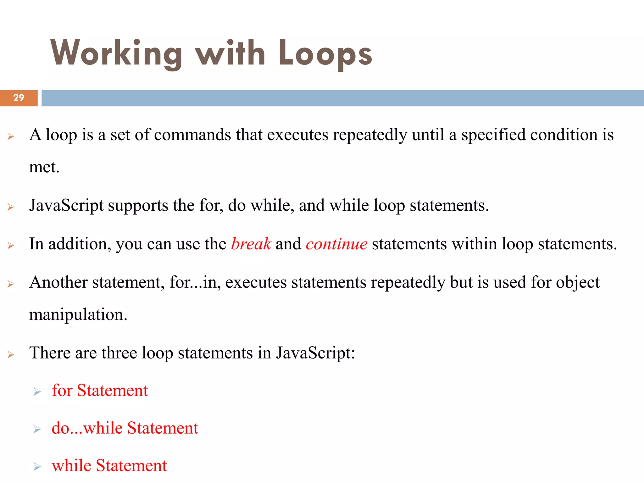 Working with Loops
 A loop is a set of commands that executes repeatedly until a specified condition is
met.
 JavaScript supports the for, do while, and while loop statements.
 In addition, you can use the break and continue statements within loop statements.
 Another statement, for...in, executes statements repeatedly but is used for object
manipulation.
 There are three loop statements in JavaScript:
 for Statement
 do...while Statement
 while Statement
29
 