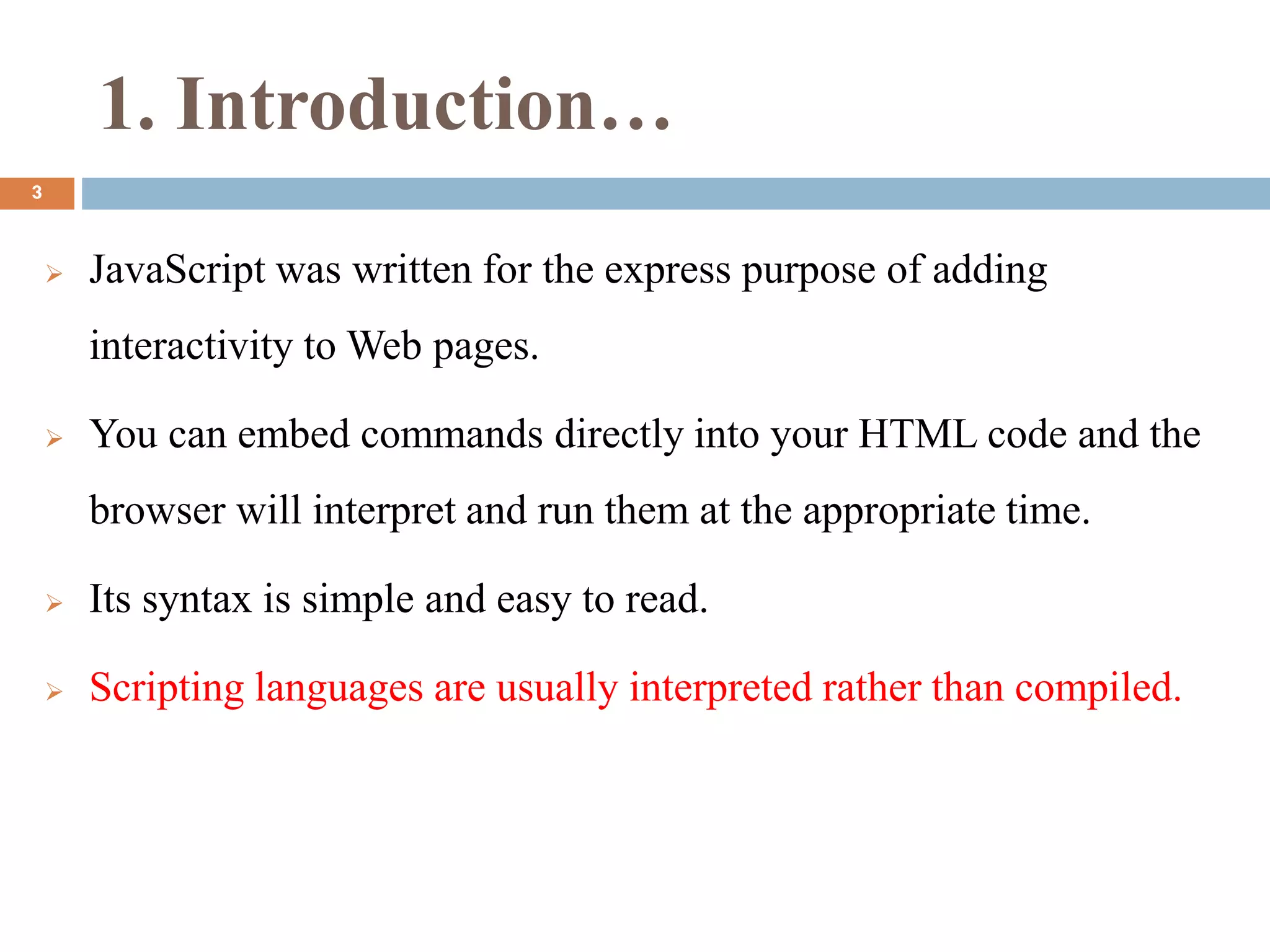 1. Introduction…
 JavaScript was written for the express purpose of adding
interactivity to Web pages.
 You can embed commands directly into your HTML code and the
browser will interpret and run them at the appropriate time.
 Its syntax is simple and easy to read.
 Scripting languages are usually interpreted rather than compiled.
3
 