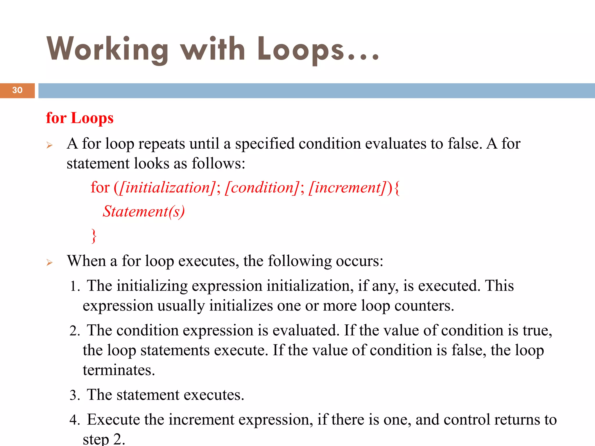 Working with Loops…
for Loops
 A for loop repeats until a specified condition evaluates to false. A for
statement looks as follows:
for ([initialization]; [condition]; [increment]){
Statement(s)
}
 When a for loop executes, the following occurs:
1. The initializing expression initialization, if any, is executed. This
expression usually initializes one or more loop counters.
2. The condition expression is evaluated. If the value of condition is true,
the loop statements execute. If the value of condition is false, the loop
terminates.
3. The statement executes.
4. Execute the increment expression, if there is one, and control returns to
step 2.
30
 