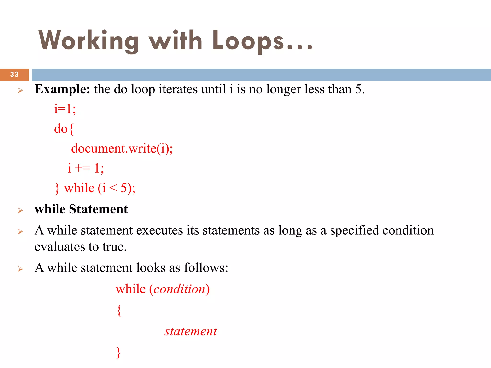 Working with Loops…
 Example: the do loop iterates until i is no longer less than 5.
i=1;
do{
document.write(i);
i += 1;
} while (i < 5);
 while Statement
 A while statement executes its statements as long as a specified condition
evaluates to true.
 A while statement looks as follows:
while (condition)
{
statement
}
33
 
