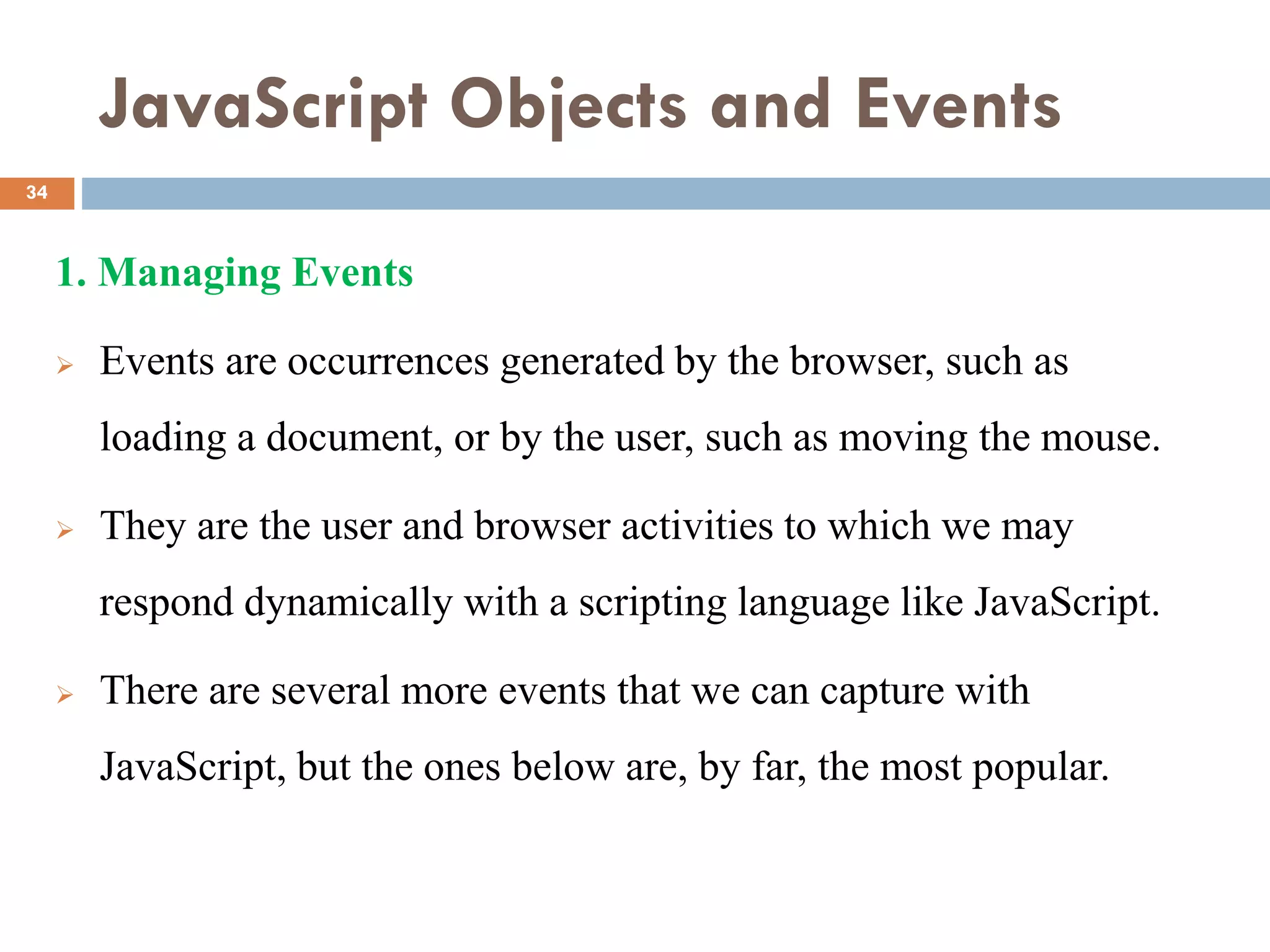JavaScript Objects and Events
1. Managing Events
 Events are occurrences generated by the browser, such as
loading a document, or by the user, such as moving the mouse.
 They are the user and browser activities to which we may
respond dynamically with a scripting language like JavaScript.
 There are several more events that we can capture with
JavaScript, but the ones below are, by far, the most popular.
34
 