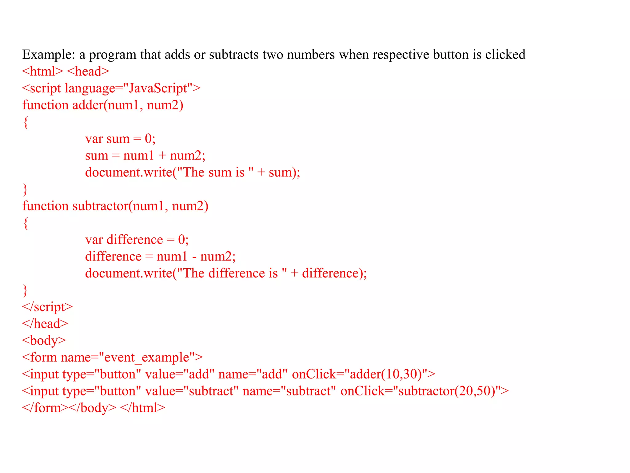 Example: a program that adds or subtracts two numbers when respective button is clicked
<html> <head>
<script language="JavaScript">
function adder(num1, num2)
{
var sum = 0;
sum = num1 + num2;
document.write("The sum is " + sum);
}
function subtractor(num1, num2)
{
var difference = 0;
difference = num1 - num2;
document.write("The difference is " + difference);
}
</script>
</head>
<body>
<form name="event_example">
<input type="button" value="add" name="add" onClick="adder(10,30)">
<input type="button" value="subtract" name="subtract" onClick="subtractor(20,50)">
</form></body> </html>
36
 