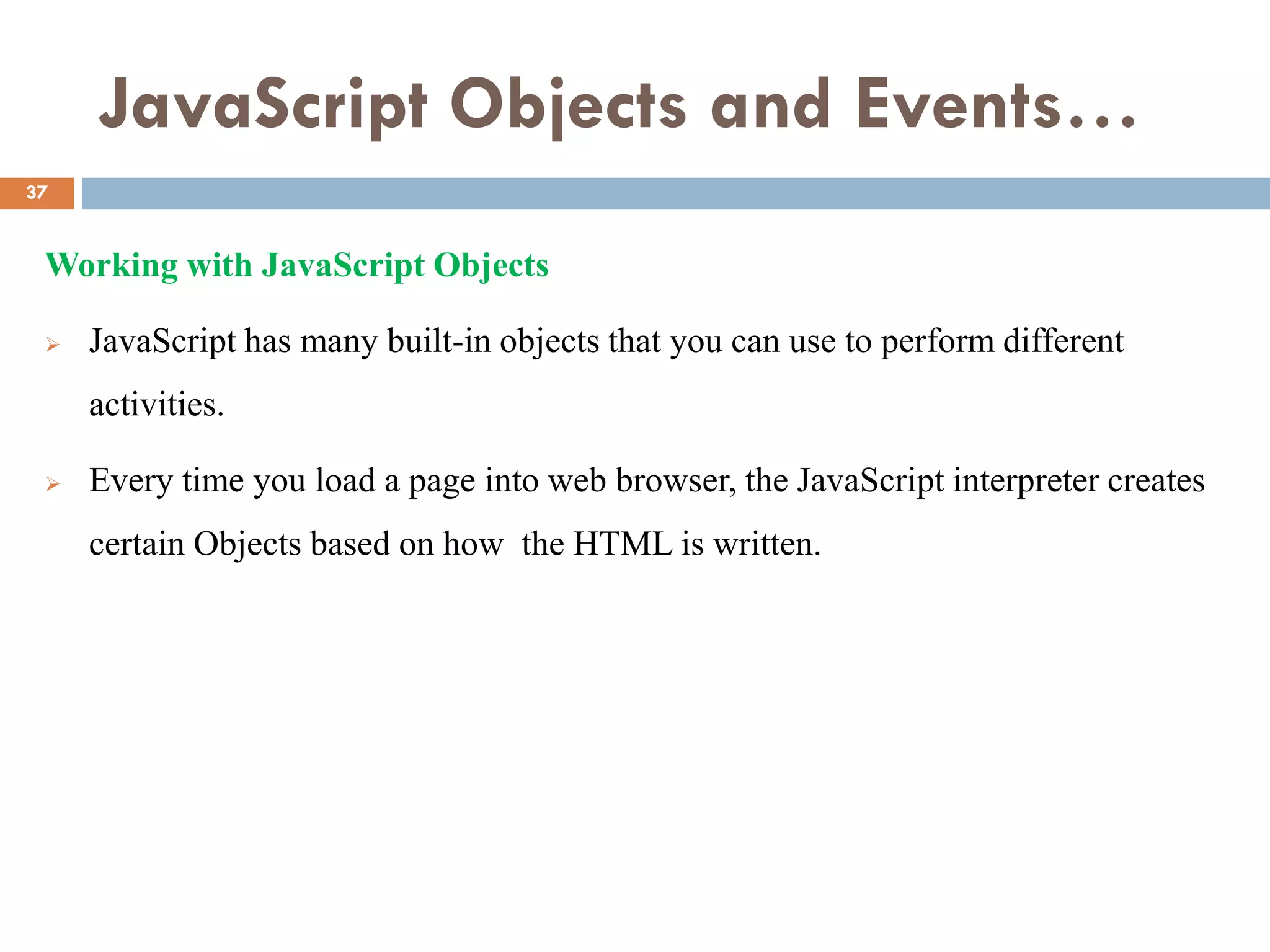 JavaScript Objects and Events…
Working with JavaScript Objects
 JavaScript has many built-in objects that you can use to perform different
activities.
 Every time you load a page into web browser, the JavaScript interpreter creates
certain Objects based on how the HTML is written.
37
 