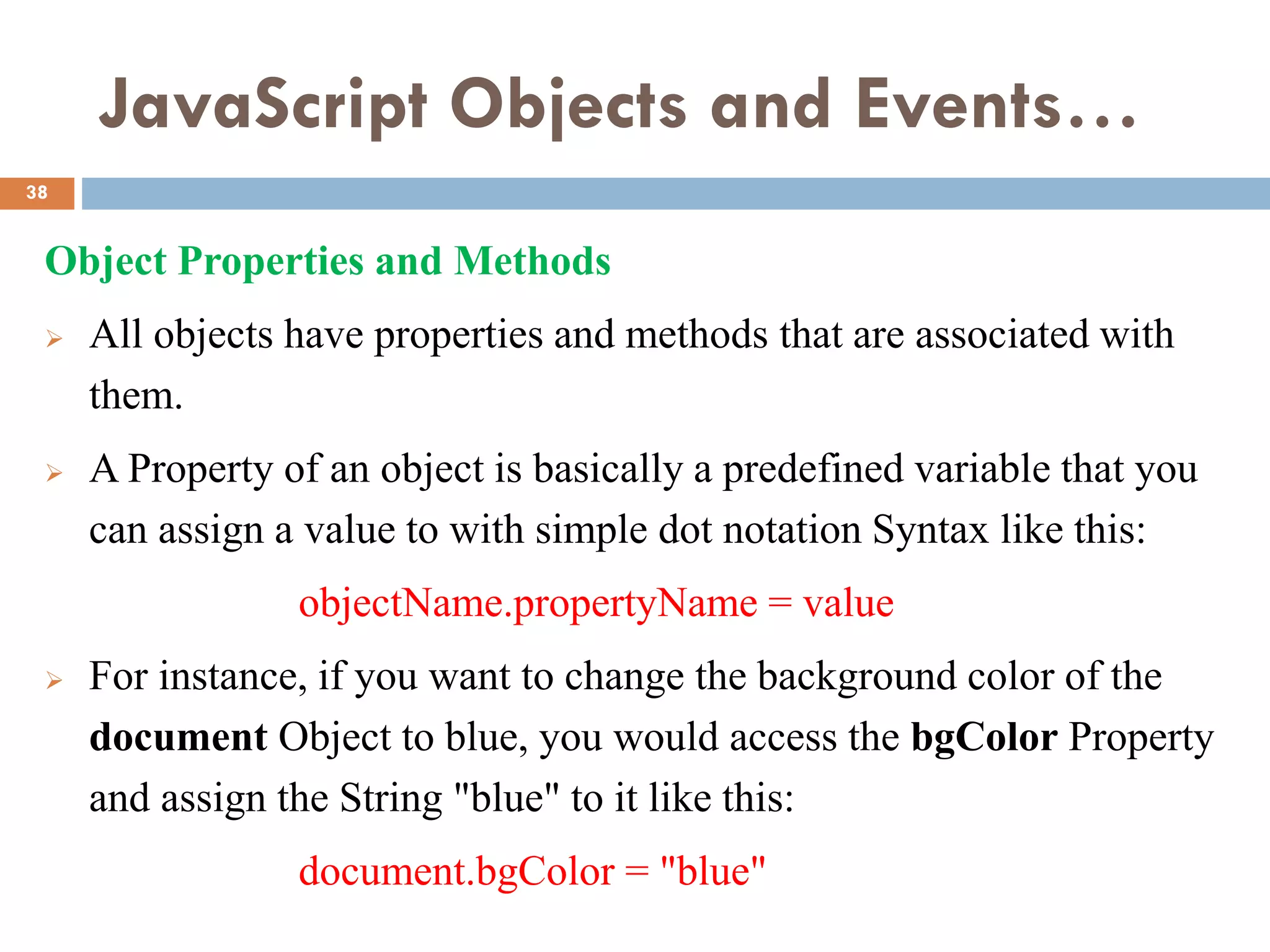 JavaScript Objects and Events…
Object Properties and Methods
 All objects have properties and methods that are associated with
them.
 A Property of an object is basically a predefined variable that you
can assign a value to with simple dot notation Syntax like this:
objectName.propertyName = value
 For instance, if you want to change the background color of the
document Object to blue, you would access the bgColor Property
and assign the String "blue" to it like this:
document.bgColor = "blue"
38
 