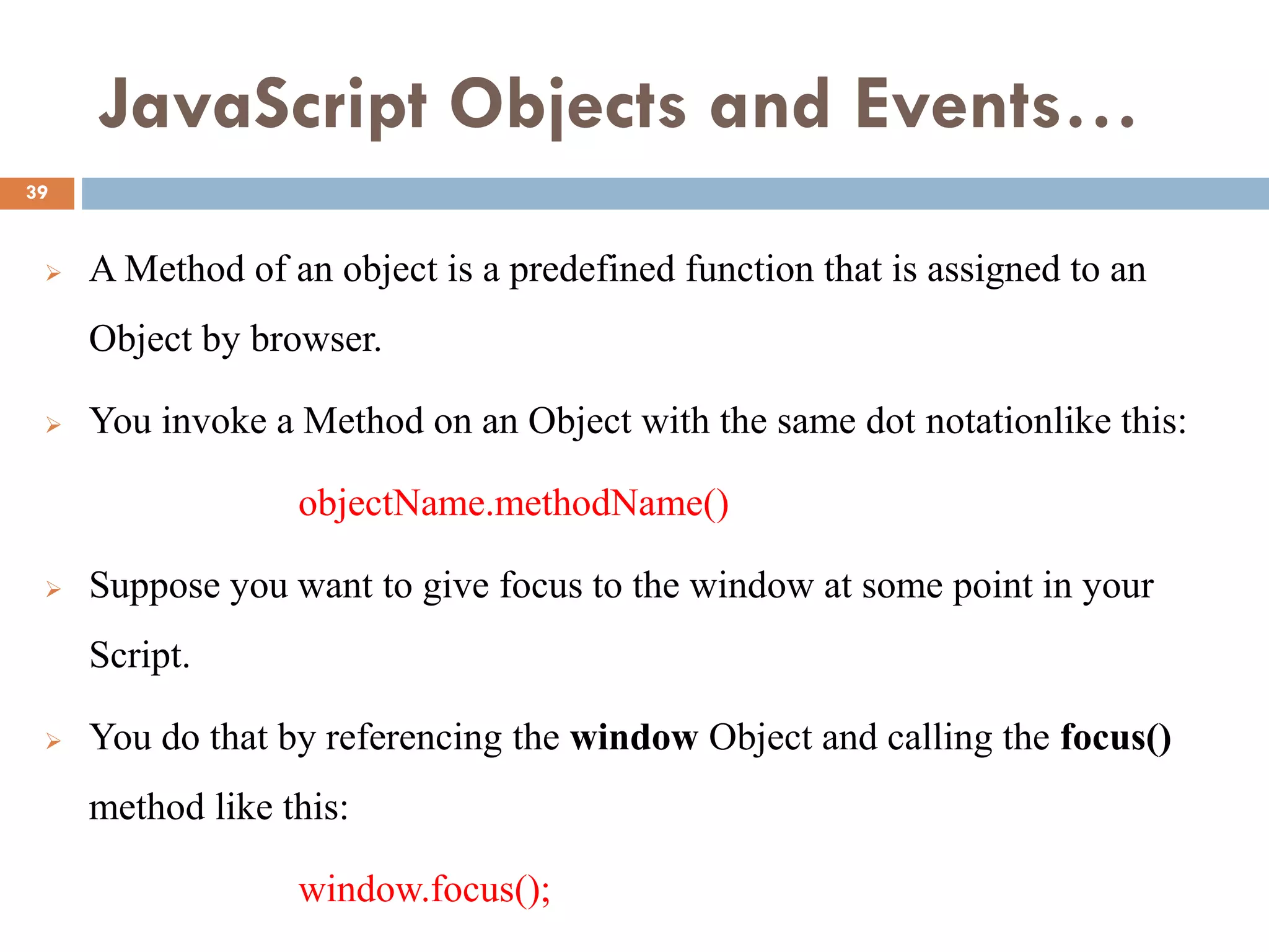 JavaScript Objects and Events…
 A Method of an object is a predefined function that is assigned to an
Object by browser.
 You invoke a Method on an Object with the same dot notationlike this:
objectName.methodName()
 Suppose you want to give focus to the window at some point in your
Script.
 You do that by referencing the window Object and calling the focus()
method like this:
window.focus();
39
 