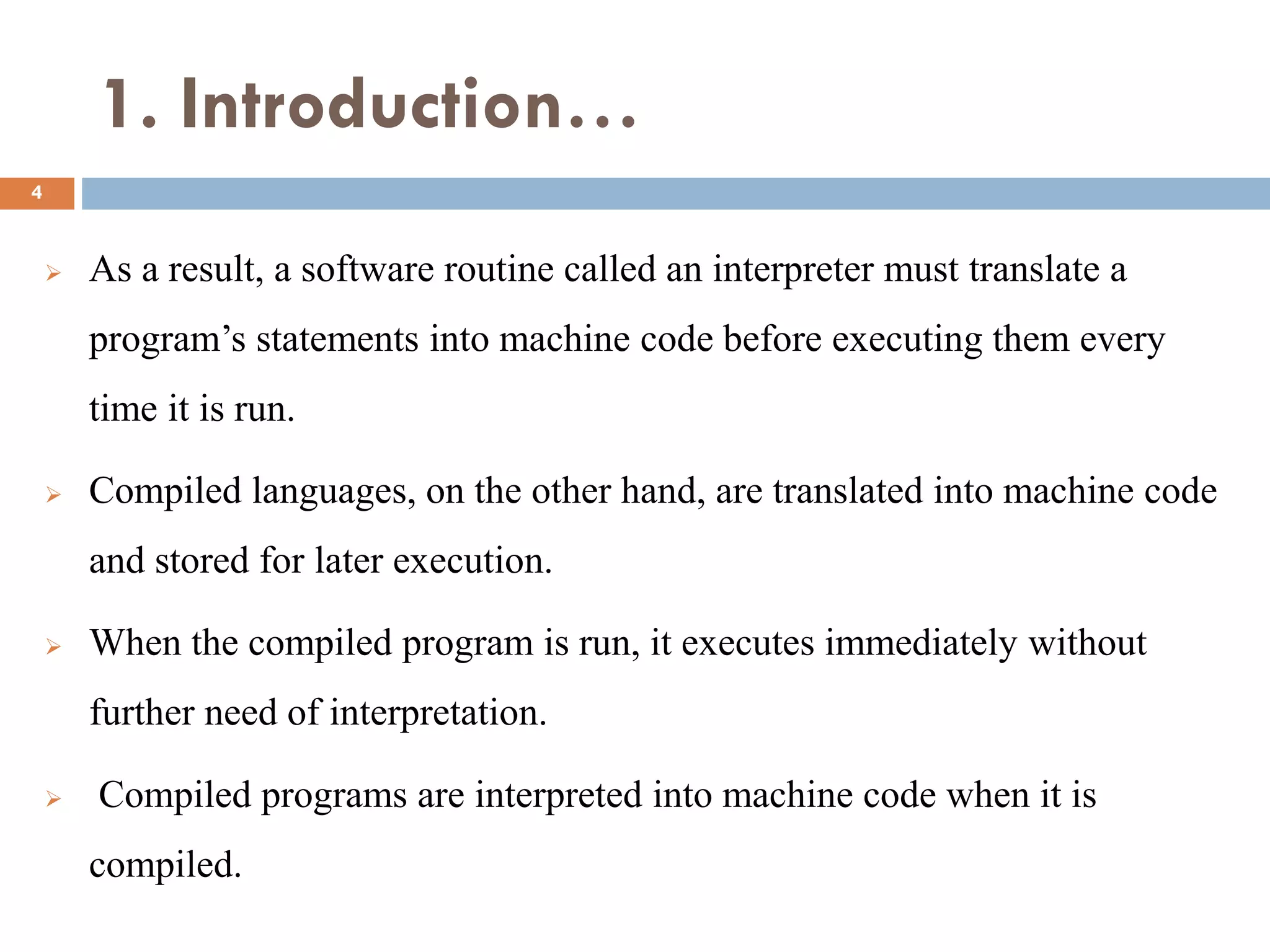 1. Introduction…
 As a result, a software routine called an interpreter must translate a
program’s statements into machine code before executing them every
time it is run.
 Compiled languages, on the other hand, are translated into machine code
and stored for later execution.
 When the compiled program is run, it executes immediately without
further need of interpretation.
 Compiled programs are interpreted into machine code when it is
compiled.
4
 