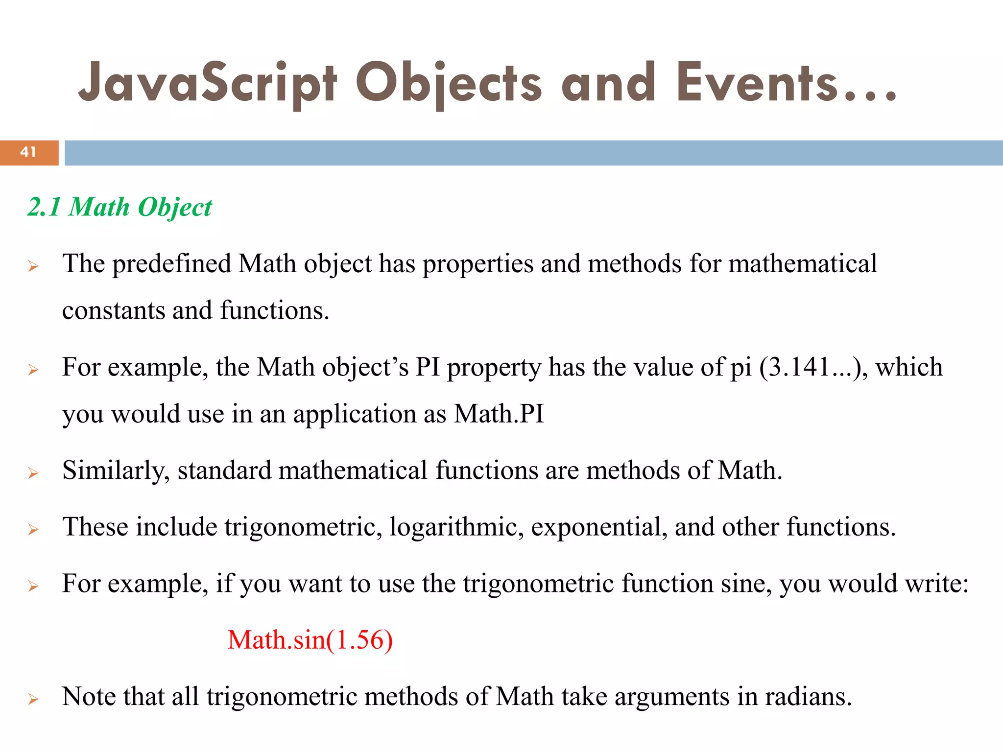 JavaScript Objects and Events…
2.1 Math Object
 The predefined Math object has properties and methods for mathematical
constants and functions.
 For example, the Math object’s PI property has the value of pi (3.141...), which
you would use in an application as Math.PI
 Similarly, standard mathematical functions are methods of Math.
 These include trigonometric, logarithmic, exponential, and other functions.
 For example, if you want to use the trigonometric function sine, you would write:
Math.sin(1.56)
 Note that all trigonometric methods of Math take arguments in radians.
41
 