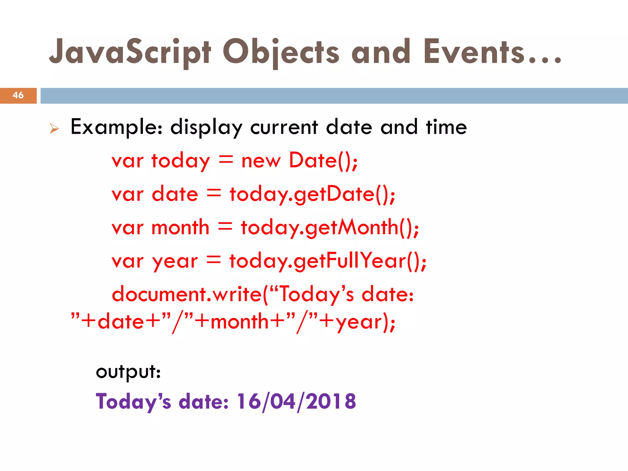 JavaScript Objects and Events…
 Example: display current date and time
var today = new Date();
var date = today.getDate();
var month = today.getMonth();
var year = today.getFullYear();
document.write(“Today’s date:
”+date+”/”+month+”/”+year);
output:
Today’s date: 16/04/2018
46
 