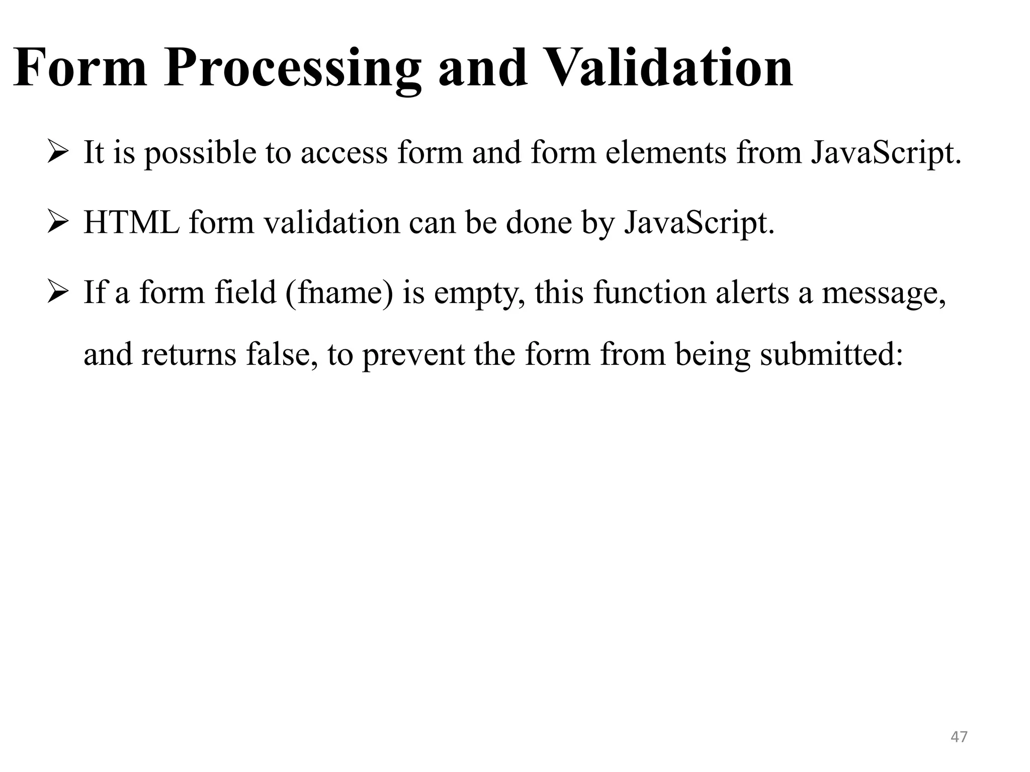 Form Processing and Validation
 It is possible to access form and form elements from JavaScript.
 HTML form validation can be done by JavaScript.
 If a form field (fname) is empty, this function alerts a message,
and returns false, to prevent the form from being submitted:
47
 
