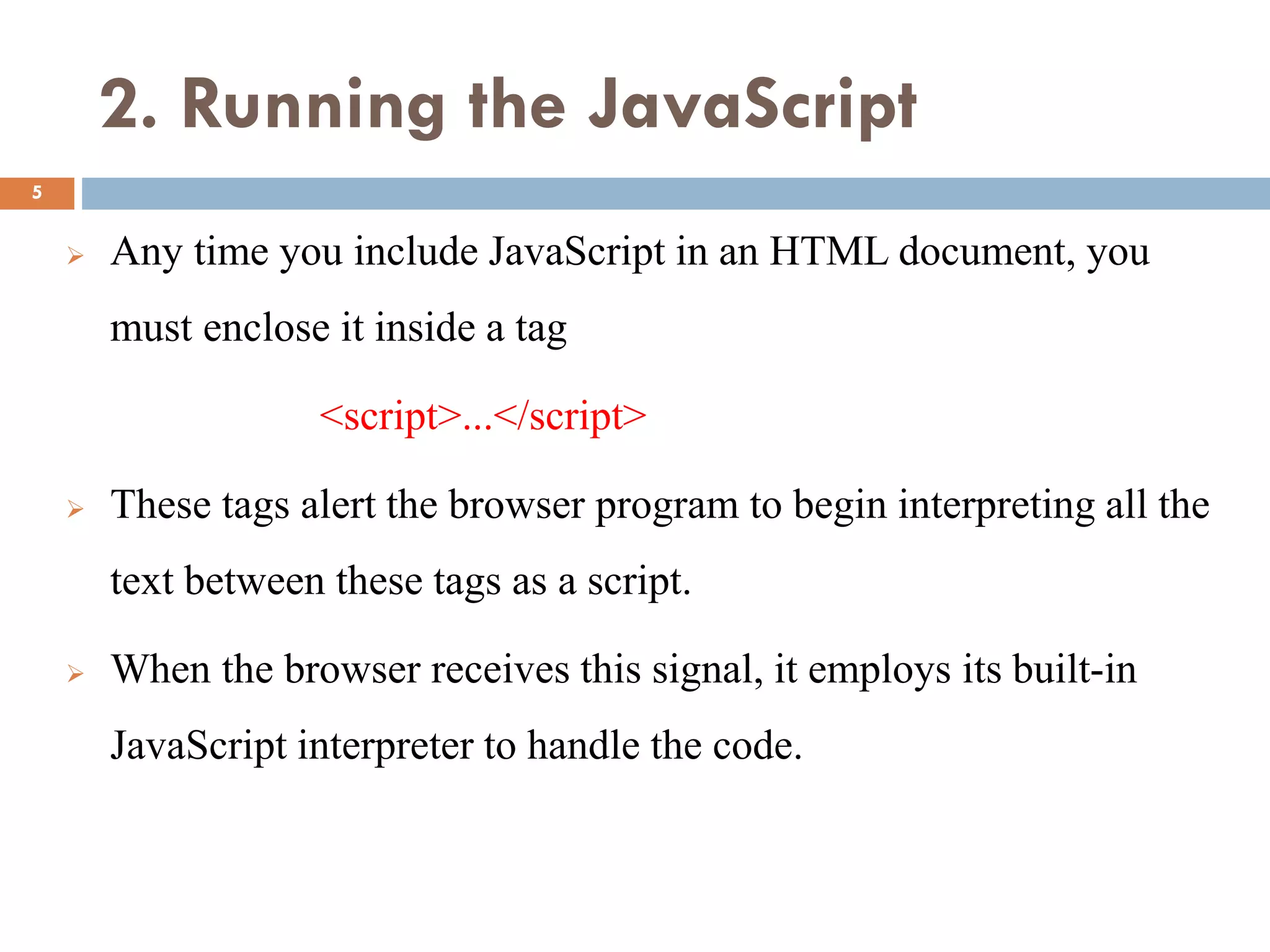 2. Running the JavaScript
 Any time you include JavaScript in an HTML document, you
must enclose it inside a tag
<script>...</script>
 These tags alert the browser program to begin interpreting all the
text between these tags as a script.
 When the browser receives this signal, it employs its built-in
JavaScript interpreter to handle the code.
5
 