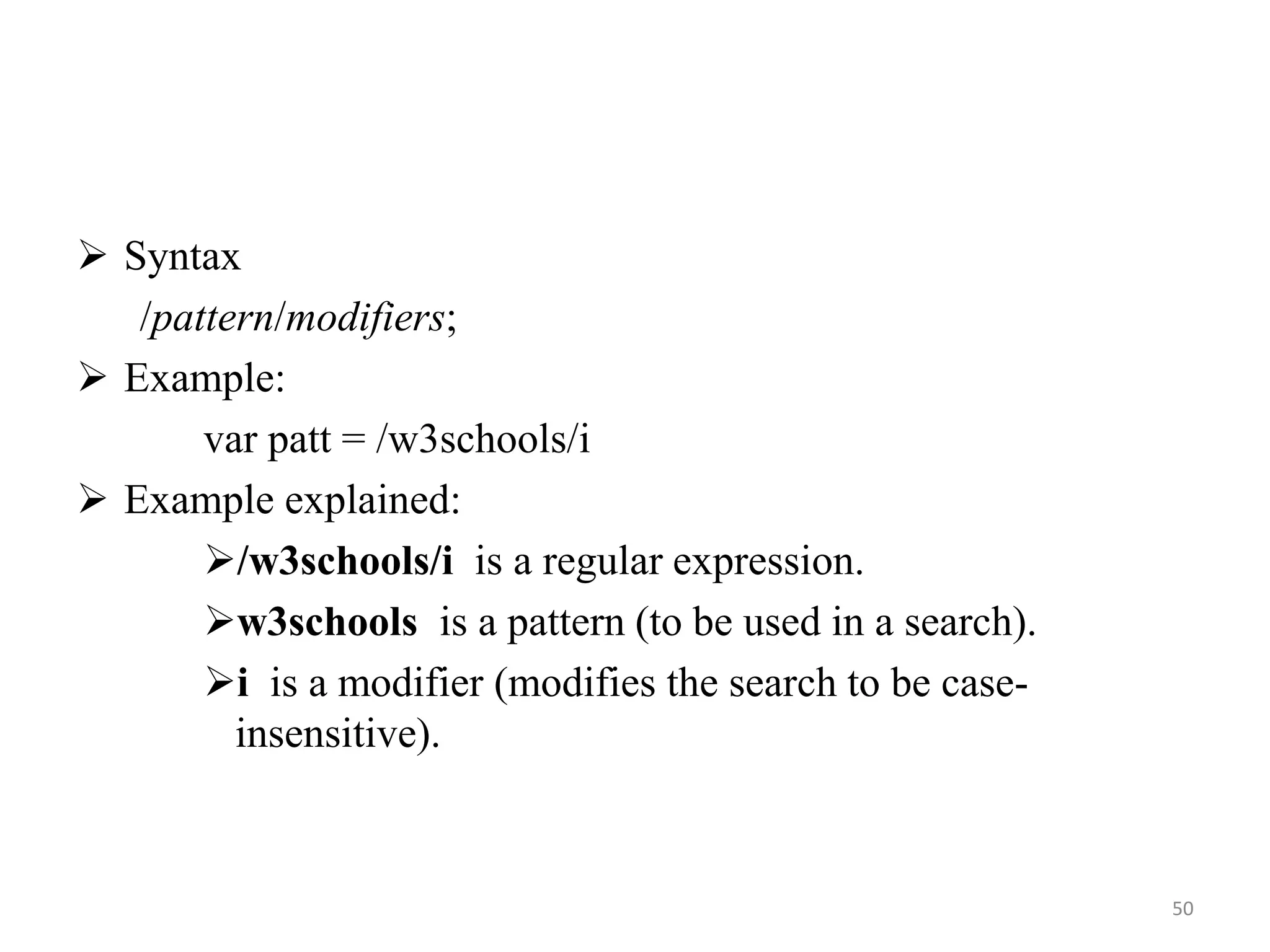  Syntax
/pattern/modifiers;
 Example:
var patt = /w3schools/i
 Example explained:
/w3schools/i is a regular expression.
w3schools is a pattern (to be used in a search).
i is a modifier (modifies the search to be case-
insensitive).
50
 