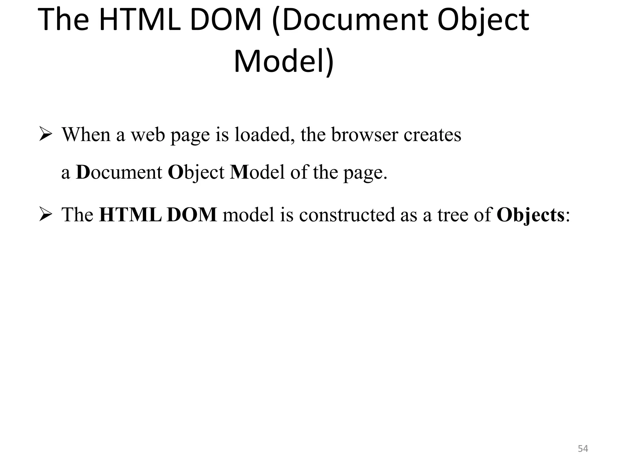 The HTML DOM (Document Object
Model)
 When a web page is loaded, the browser creates
a Document Object Model of the page.
 The HTML DOM model is constructed as a tree of Objects:
54
 