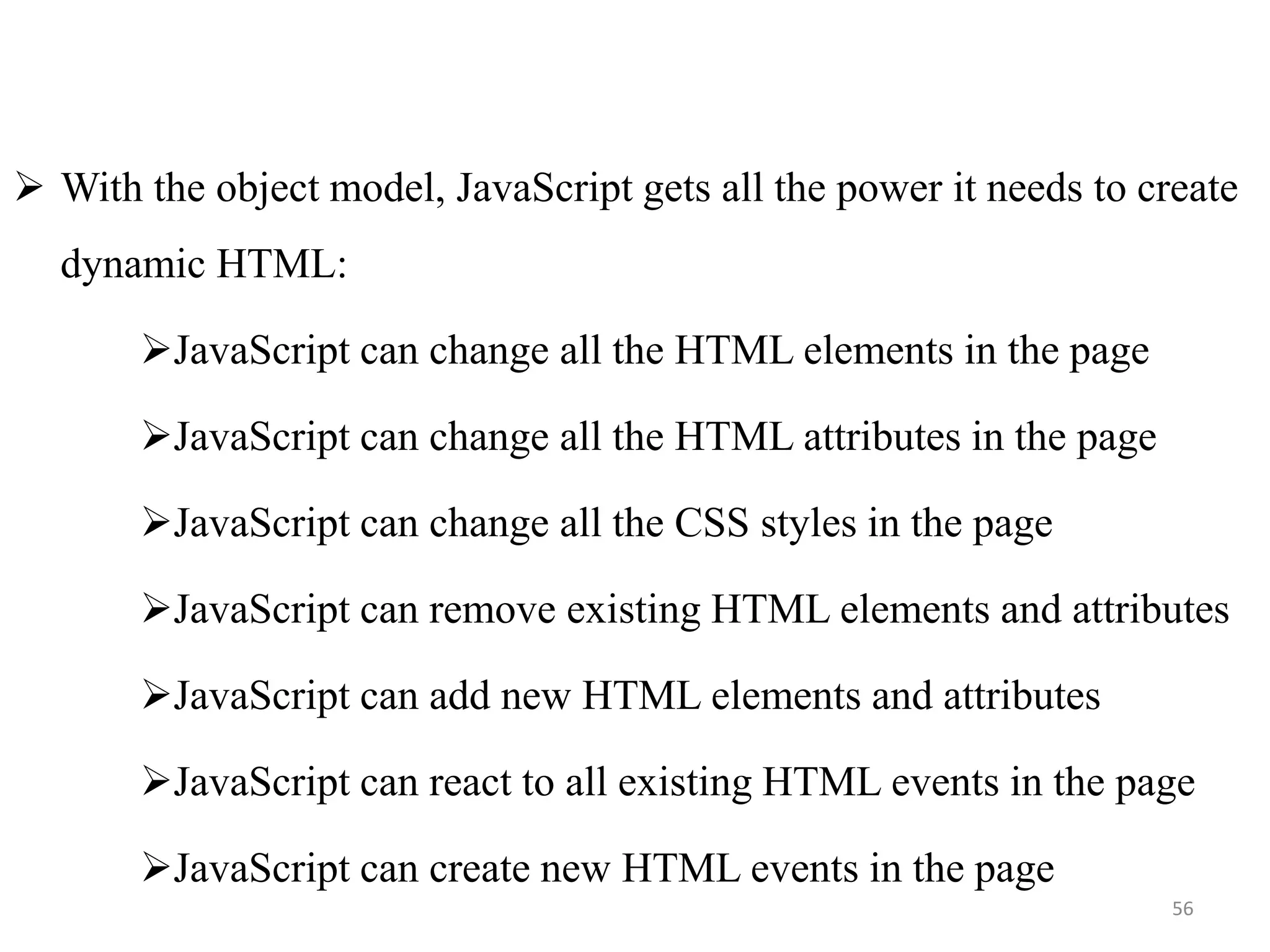  With the object model, JavaScript gets all the power it needs to create
dynamic HTML:
JavaScript can change all the HTML elements in the page
JavaScript can change all the HTML attributes in the page
JavaScript can change all the CSS styles in the page
JavaScript can remove existing HTML elements and attributes
JavaScript can add new HTML elements and attributes
JavaScript can react to all existing HTML events in the page
JavaScript can create new HTML events in the page
56
 