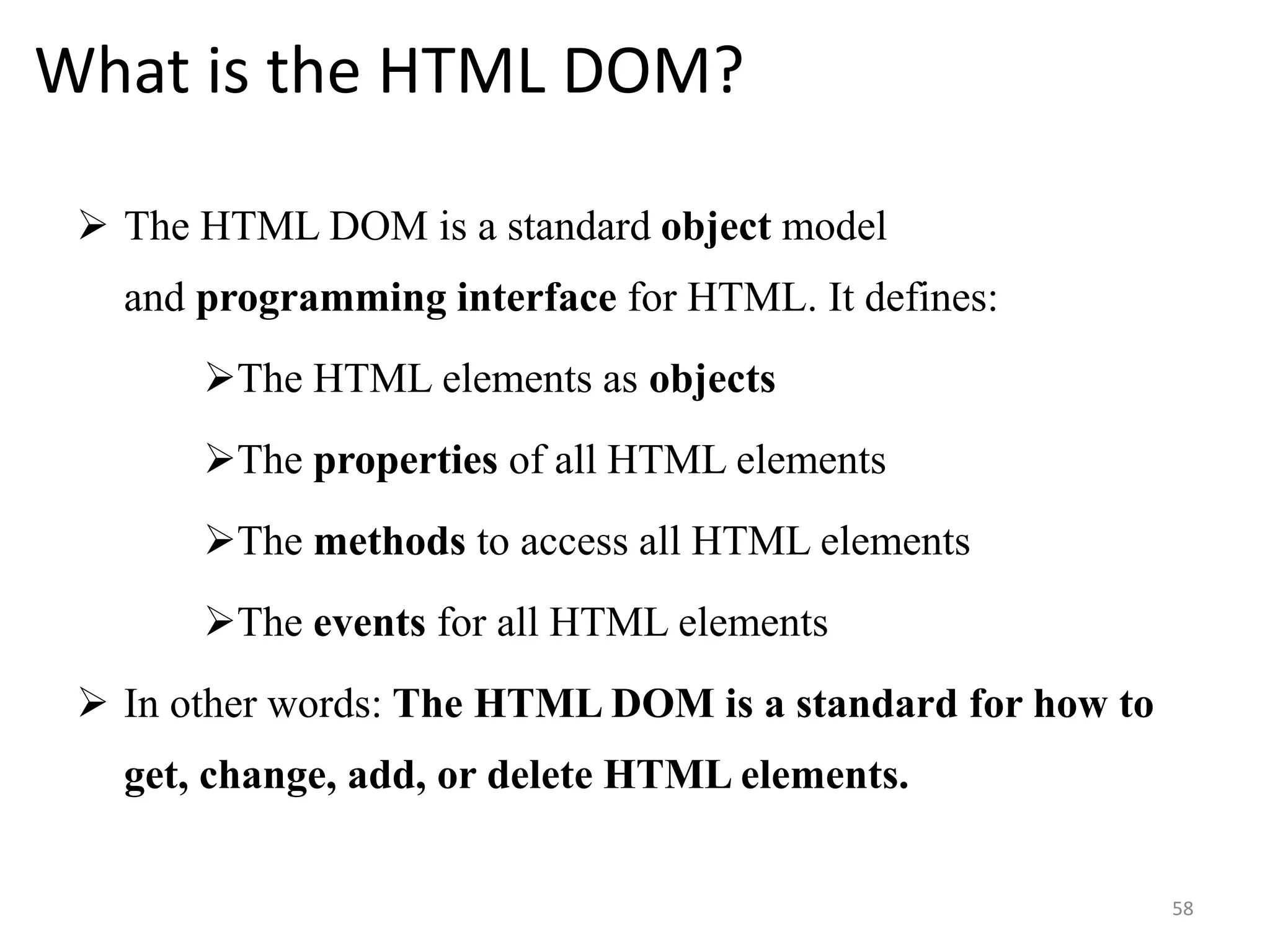What is the HTML DOM?
 The HTML DOM is a standard object model
and programming interface for HTML. It defines:
The HTML elements as objects
The properties of all HTML elements
The methods to access all HTML elements
The events for all HTML elements
 In other words: The HTML DOM is a standard for how to
get, change, add, or delete HTML elements.
58
 