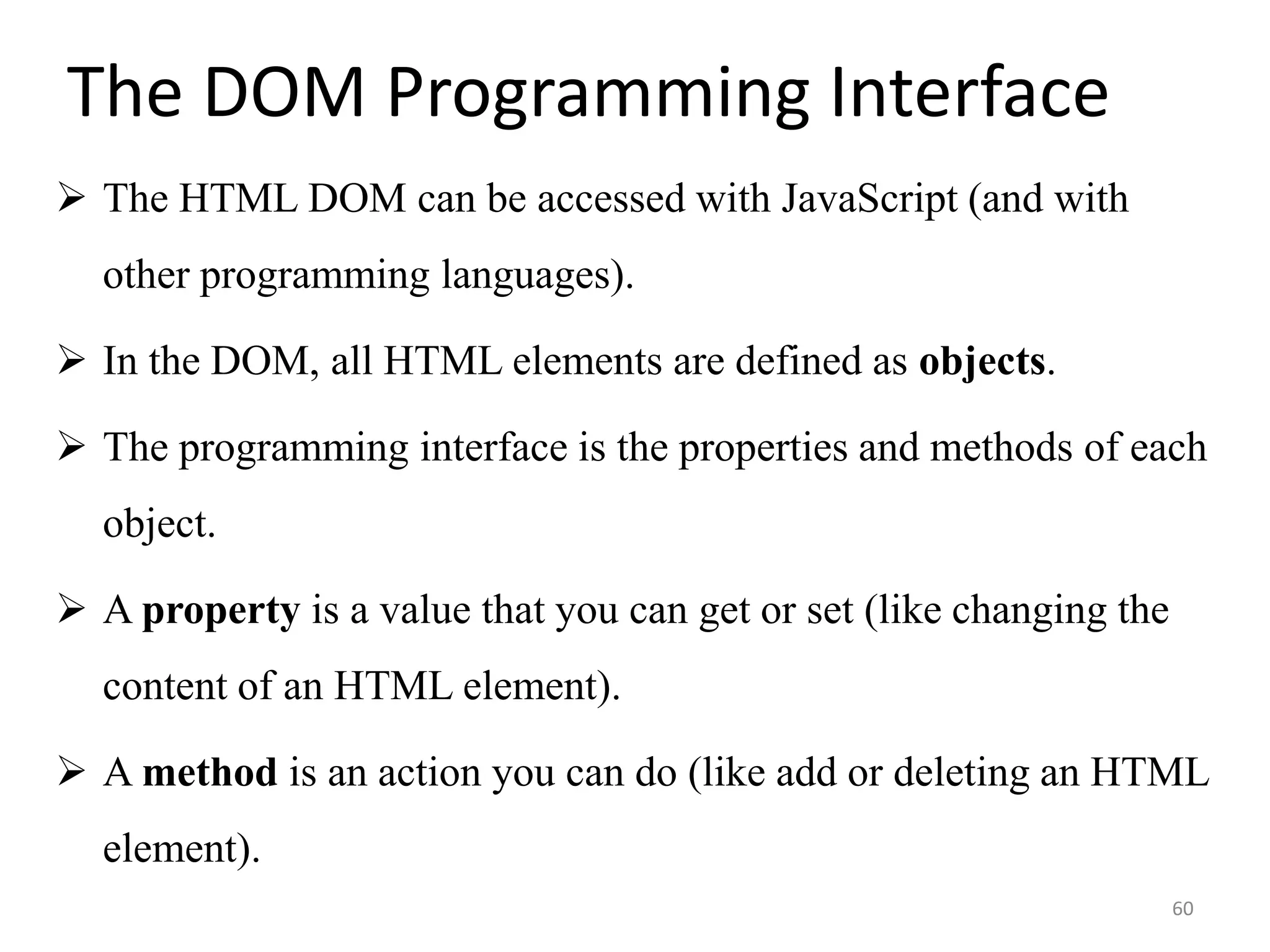 The DOM Programming Interface
 The HTML DOM can be accessed with JavaScript (and with
other programming languages).
 In the DOM, all HTML elements are defined as objects.
 The programming interface is the properties and methods of each
object.
 A property is a value that you can get or set (like changing the
content of an HTML element).
 A method is an action you can do (like add or deleting an HTML
element).
60
 