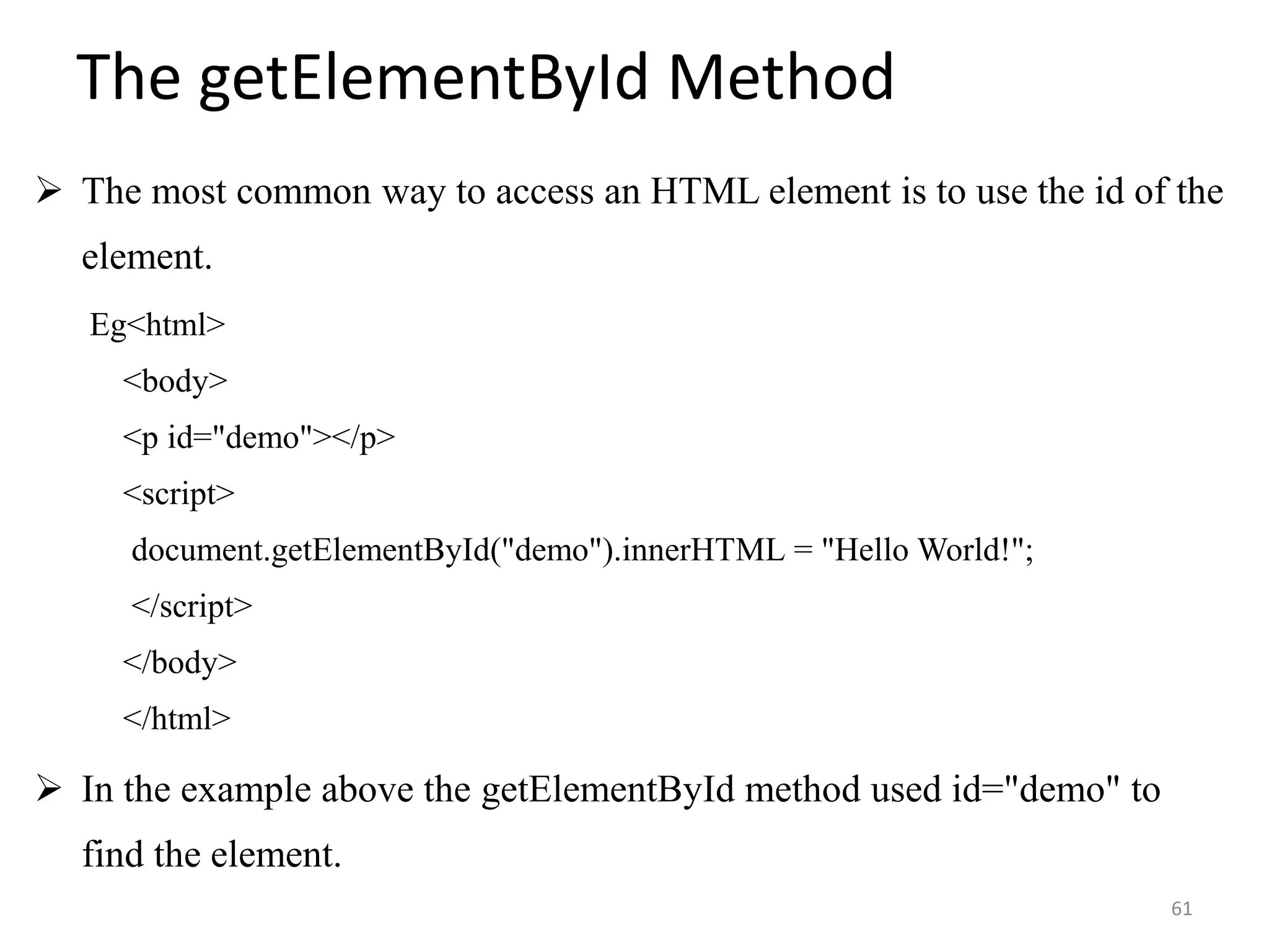 The getElementById Method
 The most common way to access an HTML element is to use the id of the
element.
Eg<html>
<body>
<p id="demo"></p>
<script>
document.getElementById("demo").innerHTML = "Hello World!";
</script>
</body>
</html>
 In the example above the getElementById method used id="demo" to
find the element.
61
 