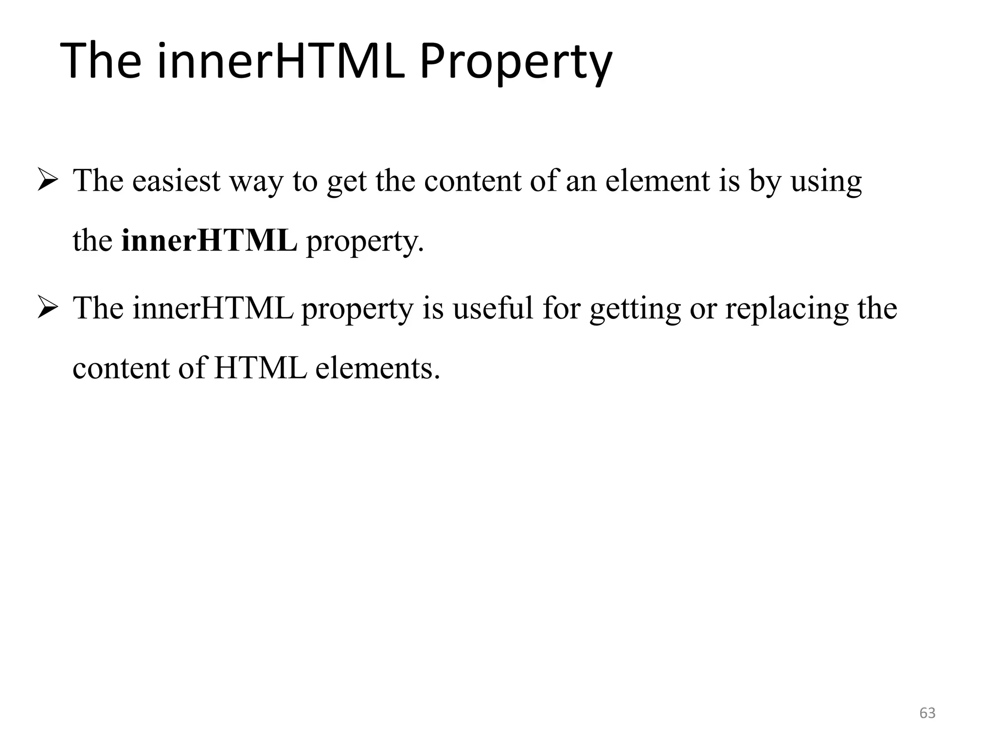 The innerHTML Property
 The easiest way to get the content of an element is by using
the innerHTML property.
 The innerHTML property is useful for getting or replacing the
content of HTML elements.
63
 