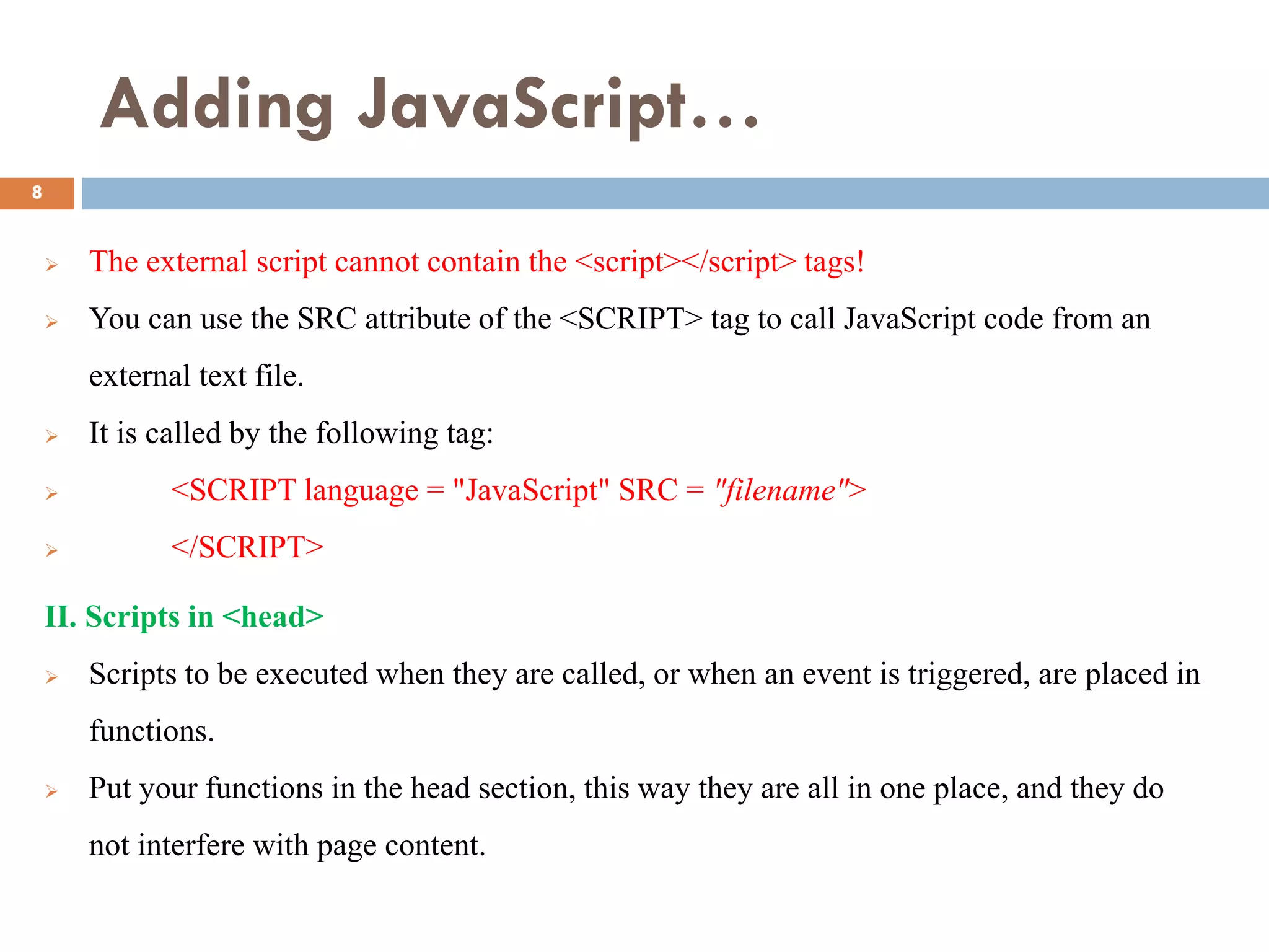 Adding JavaScript…
 The external script cannot contain the <script></script> tags!
 You can use the SRC attribute of the <SCRIPT> tag to call JavaScript code from an
external text file.
 It is called by the following tag:
 <SCRIPT language = "JavaScript" SRC = "filename">
 </SCRIPT>
II. Scripts in <head>
 Scripts to be executed when they are called, or when an event is triggered, are placed in
functions.
 Put your functions in the head section, this way they are all in one place, and they do
not interfere with page content.
8
 