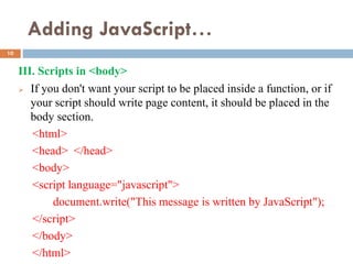 Adding JavaScript…
III. Scripts in <body>
 If you don't want your script to be placed inside a function, or if
your script should write page content, it should be placed in the
body section.
<html>
<head> </head>
<body>
<script language="javascript">
document.write("This message is written by JavaScript");
</script>
</body>
</html>
10
 