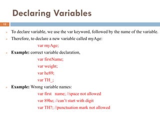 Declaring Variables
 To declare variable, we use the var keyword, followed by the name of the variable.
 Therefore, to declare a new variable called myAge:
var myAge;
 Example: correct variable declaration,
var firstName;
var weight;
var he89;
var TH_;
 Example: Wrong variable names:
var first name; //space not allowed
var 89he; //can’t start with digit
var TH?; //punctuation mark not allowed
12
 