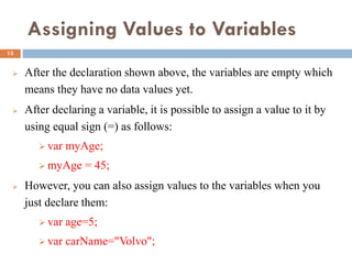 Assigning Values to Variables
 After the declaration shown above, the variables are empty which
means they have no data values yet.
 After declaring a variable, it is possible to assign a value to it by
using equal sign (=) as follows:
 var myAge;
 myAge = 45;
 However, you can also assign values to the variables when you
just declare them:
 var age=5;
 var carName="Volvo";
13
 