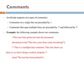 Comments
 JavaScript supports two types of comments:
 Comments on a single line are preceded by //.
 Comments that span multiple lines are preceded by /* and followed by */
 Example: the following example shows two comments:
//This next line prints text into the document
document.write("This line came from some JavaScript");
/* This is a multiple-line comment. This line shows an
alert so we know things worked properly */
alert("The text has been printed");
14
 