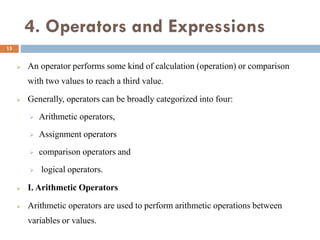 4. Operators and Expressions
 An operator performs some kind of calculation (operation) or comparison
with two values to reach a third value.
 Generally, operators can be broadly categorized into four:
 Arithmetic operators,
 Assignment operators
 comparison operators and
 logical operators.
 I. Arithmetic Operators
 Arithmetic operators are used to perform arithmetic operations between
variables or values.
15
 