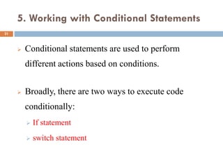 5. Working with Conditional Statements
 Conditional statements are used to perform
different actions based on conditions.
 Broadly, there are two ways to execute code
conditionally:
 If statement
 switch statement
21
 