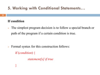 5. Working with Conditional Statements…
If condition
 The simplest program decision is to follow a special branch or
path of the program if a certain condition is true.
 Formal syntax for this construction follows:
if (condition) {
statement[s] if true
}
22
 