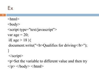 Ex
23
<html>
<body>
<script type="text/javascript">
var age = 20;
if( age > 18 ){
document.write("<b>Qualifies for driving</b>");
}
</script>
<p>Set the variable to different value and then try
</p> </body> </html>
 