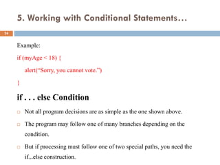 5. Working with Conditional Statements…
Example:
if (myAge < 18) {
alert(“Sorry, you cannot vote.”)
}
if . . . else Condition
 Not all program decisions are as simple as the one shown above.
 The program may follow one of many branches depending on the
condition.
 But if processing must follow one of two special paths, you need the
if...else construction.
24
 
