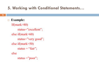 5. Working with Conditional Statements…
 Example:
If(mark>80)
status=”excellent”;
else if(mark>60)
status=”very good”;
else if(mark>50)
status = “fair”;
else
status =”poor”;
26
 