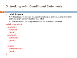 5. Working with Conditional Statements…
 switch Statement
 A switch statement allows a program to evaluate an expression and attempt to
match the expression's value to a case label.
 If a match is found, the program executes the associated statement.
switch (expression) {
case label1:
statements1
[break;]
case label2:
statements2
[break;]
...
default:
statementsdefault
[break;]
}
27
 