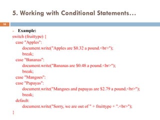 5. Working with Conditional Statements…
 Example:
switch (fruittype) {
case "Apples":
document.write("Apples are $0.32 a pound.<br>");
break;
case "Bananas":
document.write("Bananas are $0.48 a pound.<br>");
break;
case "Mangoes":
case "Papayas":
document.write("Mangoes and papayas are $2.79 a pound.<br>");
break;
default:
document.write("Sorry, we are out of " + fruittype + ".<br>");
}
28
 