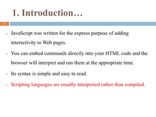 1. Introduction…
 JavaScript was written for the express purpose of adding
interactivity to Web pages.
 You can embed commands directly into your HTML code and the
browser will interpret and run them at the appropriate time.
 Its syntax is simple and easy to read.
 Scripting languages are usually interpreted rather than compiled.
3
 