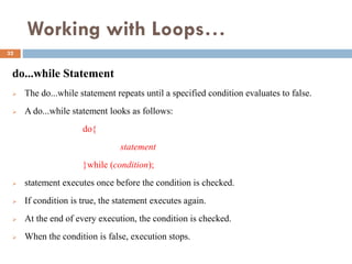 Working with Loops…
do...while Statement
 The do...while statement repeats until a specified condition evaluates to false.
 A do...while statement looks as follows:
do{
statement
}while (condition);
 statement executes once before the condition is checked.
 If condition is true, the statement executes again.
 At the end of every execution, the condition is checked.
 When the condition is false, execution stops.
32
 
