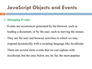 JavaScript Objects and Events
1. Managing Events
 Events are occurrences generated by the browser, such as
loading a document, or by the user, such as moving the mouse.
 They are the user and browser activities to which we may
respond dynamically with a scripting language like JavaScript.
 There are several more events that we can capture with
JavaScript, but the ones below are, by far, the most popular.
34
 