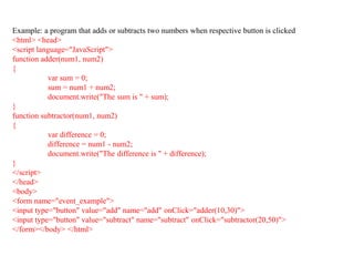 Example: a program that adds or subtracts two numbers when respective button is clicked
<html> <head>
<script language="JavaScript">
function adder(num1, num2)
{
var sum = 0;
sum = num1 + num2;
document.write("The sum is " + sum);
}
function subtractor(num1, num2)
{
var difference = 0;
difference = num1 - num2;
document.write("The difference is " + difference);
}
</script>
</head>
<body>
<form name="event_example">
<input type="button" value="add" name="add" onClick="adder(10,30)">
<input type="button" value="subtract" name="subtract" onClick="subtractor(20,50)">
</form></body> </html>
36
 