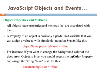 JavaScript Objects and Events…
Object Properties and Methods
 All objects have properties and methods that are associated with
them.
 A Property of an object is basically a predefined variable that you
can assign a value to with simple dot notation Syntax like this:
objectName.propertyName = value
 For instance, if you want to change the background color of the
document Object to blue, you would access the bgColor Property
and assign the String "blue" to it like this:
document.bgColor = "blue"
38
 